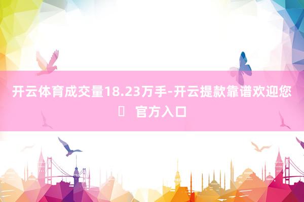 开云体育成交量18.23万手-开云提款靠谱欢迎您✅ 官方入口