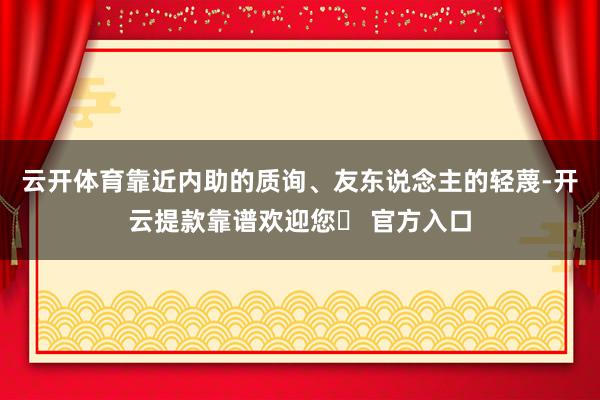 云开体育靠近内助的质询、友东说念主的轻蔑-开云提款靠谱欢迎您✅ 官方入口