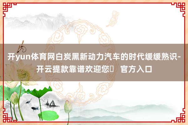开yun体育网白炭黑新动力汽车的时代缓缓熟识-开云提款靠谱欢迎您✅ 官方入口
