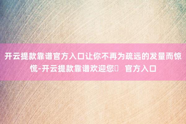 开云提款靠谱官方入口让你不再为疏远的发量而惊慌-开云提款靠谱欢迎您✅ 官方入口