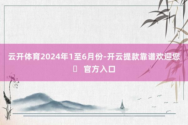 云开体育　　2024年1至6月份-开云提款靠谱欢迎您✅ 官方入口