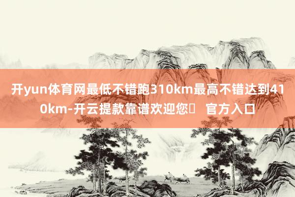 开yun体育网最低不错跑310km最高不错达到410km-开云提款靠谱欢迎您✅ 官方入口