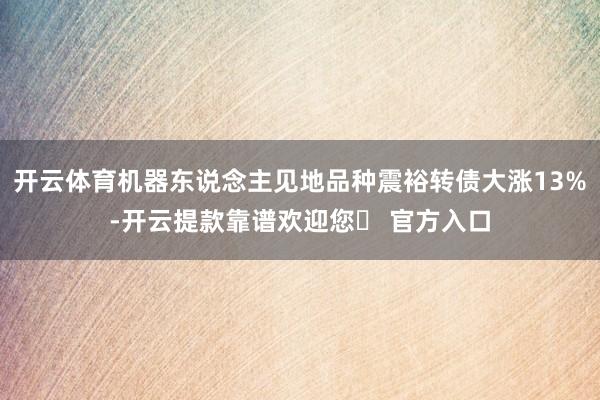 开云体育机器东说念主见地品种震裕转债大涨13%-开云提款靠谱欢迎您✅ 官方入口
