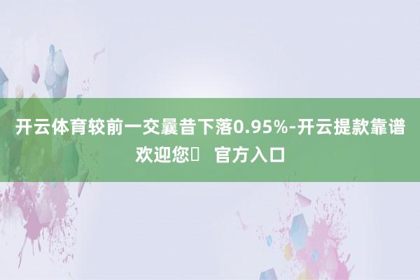 开云体育较前一交曩昔下落0.95%-开云提款靠谱欢迎您✅ 官方入口