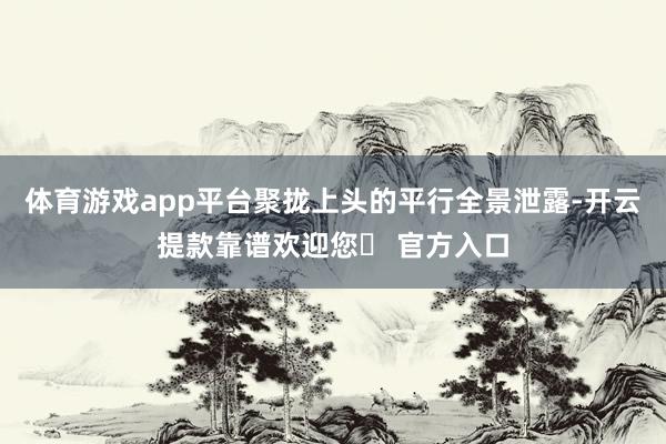 体育游戏app平台聚拢上头的平行全景泄露-开云提款靠谱欢迎您✅ 官方入口