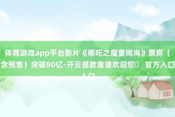 体育游戏app平台影片《哪吒之魔童闹海》票房（含预售）突破80亿-开云提款靠谱欢迎您✅ 官方入口