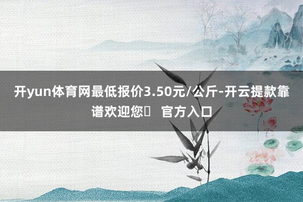 开yun体育网最低报价3.50元/公斤-开云提款靠谱欢迎您✅ 官方入口