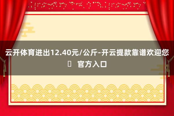 云开体育进出12.40元/公斤-开云提款靠谱欢迎您✅ 官方入口
