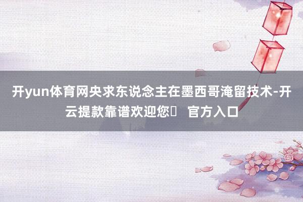 开yun体育网央求东说念主在墨西哥淹留技术-开云提款靠谱欢迎您✅ 官方入口