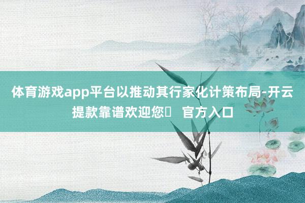 体育游戏app平台以推动其行家化计策布局-开云提款靠谱欢迎您✅ 官方入口