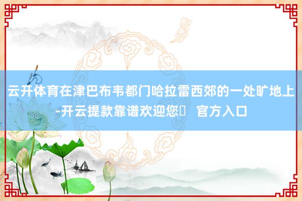 云开体育在津巴布韦都门哈拉雷西郊的一处旷地上-开云提款靠谱欢迎您✅ 官方入口