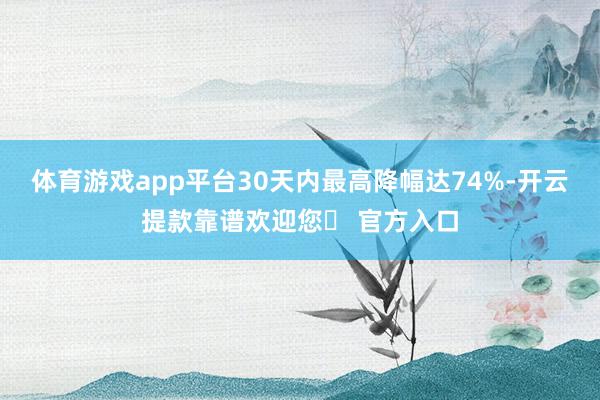 体育游戏app平台30天内最高降幅达74%-开云提款靠谱欢迎您✅ 官方入口