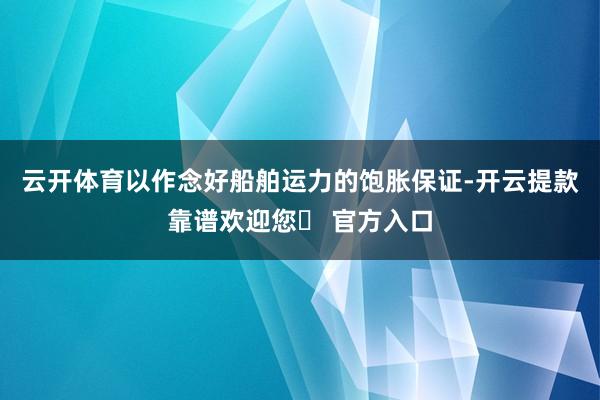 云开体育以作念好船舶运力的饱胀保证-开云提款靠谱欢迎您✅ 官方入口