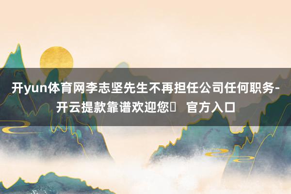 开yun体育网李志坚先生不再担任公司任何职务-开云提款靠谱欢迎您✅ 官方入口