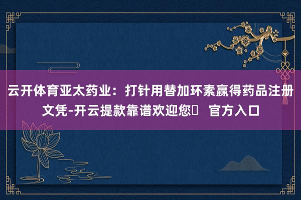 云开体育亚太药业：打针用替加环素赢得药品注册文凭-开云提款靠谱欢迎您✅ 官方入口