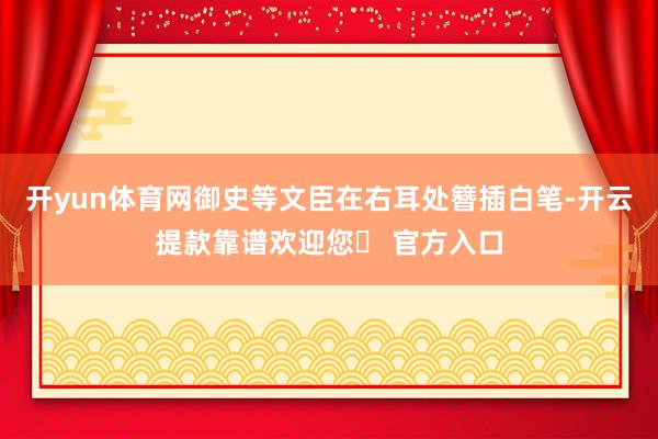 开yun体育网御史等文臣在右耳处簪插白笔-开云提款靠谱欢迎您✅ 官方入口
