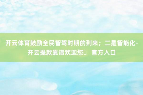 开云体育鼓励全民智驾时期的到来；二是智能化-开云提款靠谱欢迎您✅ 官方入口