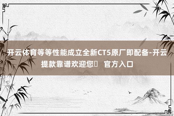 开云体育等等性能成立全新CT5原厂即配备-开云提款靠谱欢迎您✅ 官方入口
