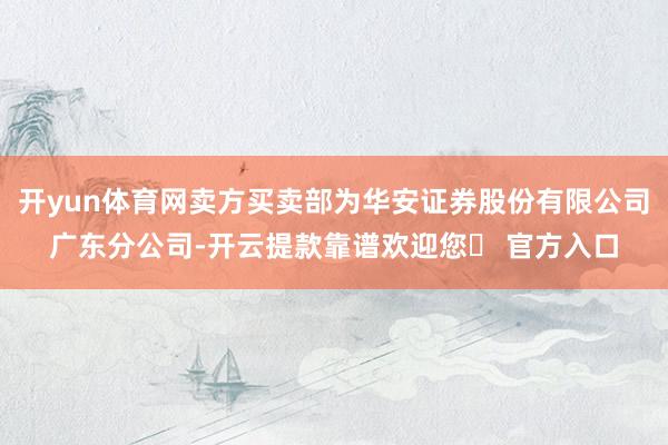 开yun体育网卖方买卖部为华安证券股份有限公司广东分公司-开云提款靠谱欢迎您✅ 官方入口
