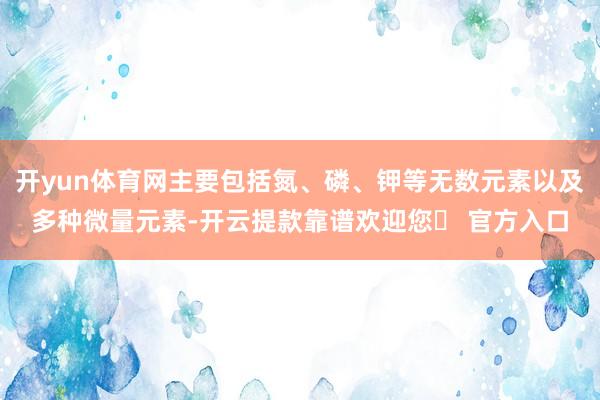 开yun体育网主要包括氮、磷、钾等无数元素以及多种微量元素-开云提款靠谱欢迎您✅ 官方入口
