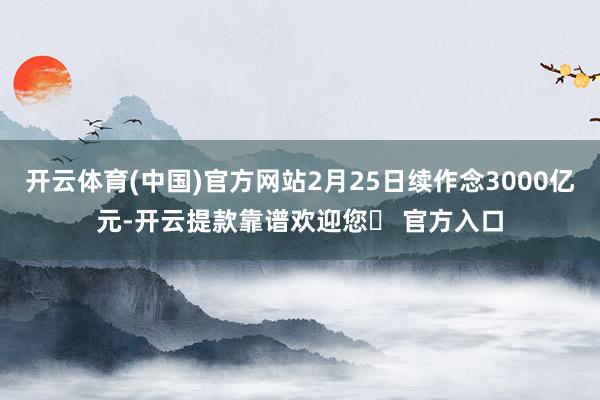 开云体育(中国)官方网站2月25日续作念3000亿元-开云提款靠谱欢迎您✅ 官方入口