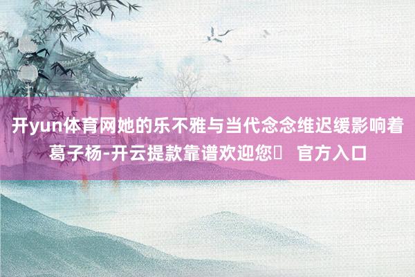 开yun体育网她的乐不雅与当代念念维迟缓影响着葛子杨-开云提款靠谱欢迎您✅ 官方入口