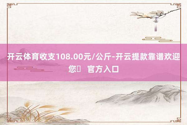 开云体育收支108.00元/公斤-开云提款靠谱欢迎您✅ 官方入口