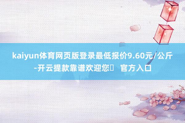 kaiyun体育网页版登录最低报价9.60元/公斤-开云提款靠谱欢迎您✅ 官方入口