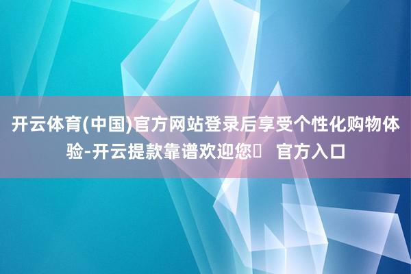 开云体育(中国)官方网站登录后享受个性化购物体验-开云提款靠谱欢迎您✅ 官方入口