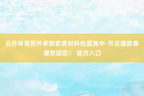 云开体育另外多数软质材料包覆其中-开云提款靠谱欢迎您✅ 官方入口