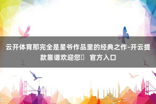 云开体育那完全是星爷作品里的经典之作-开云提款靠谱欢迎您✅ 官方入口