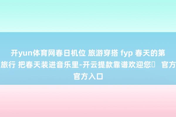 开yun体育网春日机位 旅游穿搭 fyp 春天的第一场旅行 把春天装进音乐里-开云提款靠谱欢迎您✅ 官方入口