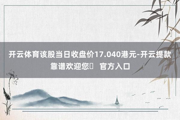 开云体育该股当日收盘价17.040港元-开云提款靠谱欢迎您✅ 官方入口