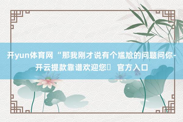 开yun体育网 “那我刚才说有个尴尬的问题问你-开云提款靠谱欢迎您✅ 官方入口