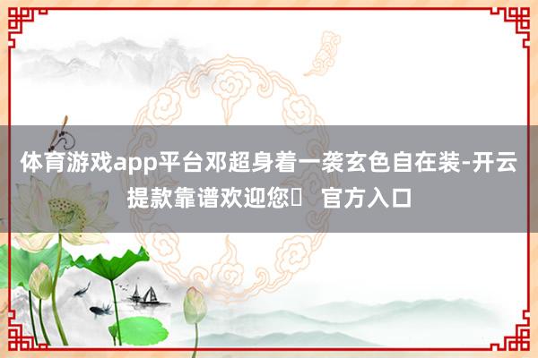 体育游戏app平台邓超身着一袭玄色自在装-开云提款靠谱欢迎您✅ 官方入口