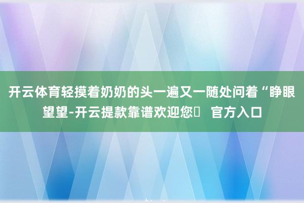 开云体育轻摸着奶奶的头一遍又一随处问着“睁眼望望-开云提款靠谱欢迎您✅ 官方入口