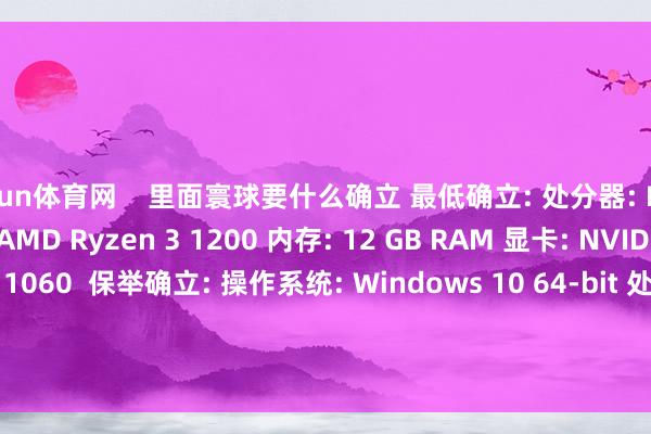 开yun体育网    里面寰球要什么确立 最低确立: 处分器: Intel Core i5-7400 / AMD Ryzen 3 1200 内存: 12 GB RAM 显卡: NVIDIA GeForce GTX 1060  保举确立: 操作系统: Windows 10 64-bit 处分器: Intel Core i7-7700 / AMD Ryzen 5 1600 内存: 16 GB RAM 