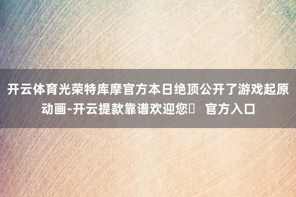 开云体育光荣特库摩官方本日绝顶公开了游戏起原动画-开云提款靠谱欢迎您✅ 官方入口