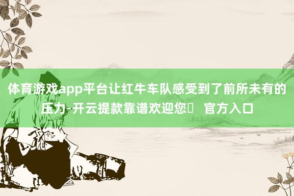 体育游戏app平台让红牛车队感受到了前所未有的压力-开云提款靠谱欢迎您✅ 官方入口