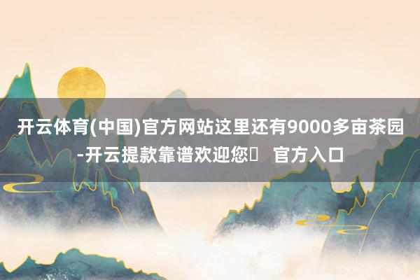开云体育(中国)官方网站这里还有9000多亩茶园-开云提款靠谱欢迎您✅ 官方入口