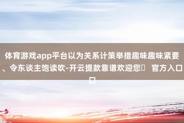 体育游戏app平台以为关系计策举措趣味趣味紧要、令东谈主饱读吹-开云提款靠谱欢迎您✅ 官方入口