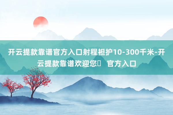 开云提款靠谱官方入口射程袒护10-300千米-开云提款靠谱欢迎您✅ 官方入口